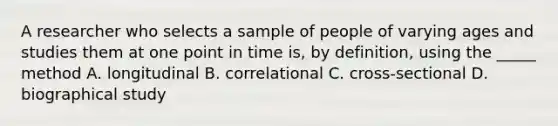 A researcher who selects a sample of people of varying ages and studies them at one point in time is, by definition, using the _____ method A. longitudinal B. correlational C. cross-sectional D. biographical study