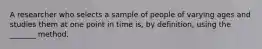 A researcher who selects a sample of people of varying ages and studies them at one point in time is, by definition, using the _______ method.