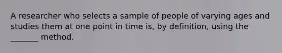 A researcher who selects a sample of people of varying ages and studies them at one point in time is, by definition, using the _______ method.