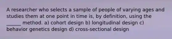 A researcher who selects a sample of people of varying ages and studies them at one point in time is, by definition, using the ______ method. a) cohort design b) longitudinal design c) behavior genetics design d) cross-sectional design