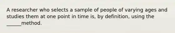 A researcher who selects a sample of people of varying ages and studies them at one point in time is, by definition, using the ______method.