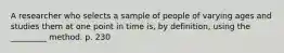 A researcher who selects a sample of people of varying ages and studies them at one point in time is, by definition, using the _________ method. p. 230