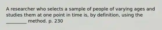 A researcher who selects a sample of people of varying ages and studies them at one point in time is, by definition, using the _________ method. p. 230