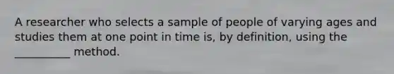 A researcher who selects a sample of people of varying ages and studies them at one point in time is, by definition, using the __________ method.