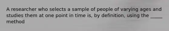 A researcher who selects a sample of people of varying ages and studies them at one point in time is, by definition, using the _____ method