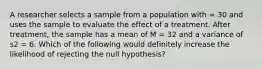 A researcher selects a sample from a population with = 30 and uses the sample to evaluate the effect of a treatment. After treatment, the sample has a mean of M = 32 and a variance of s2 = 6. Which of the following would definitely increase the likelihood of rejecting the null hypothesis?