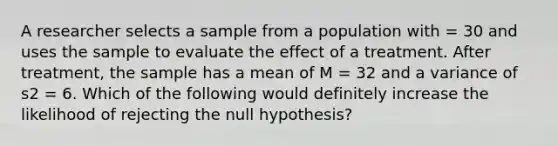 A researcher selects a sample from a population with = 30 and uses the sample to evaluate the effect of a treatment. After treatment, the sample has a mean of M = 32 and a variance of s2 = 6. Which of the following would definitely increase the likelihood of rejecting the null hypothesis?