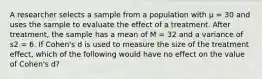 A researcher selects a sample from a population with μ = 30 and uses the sample to evaluate the effect of a treatment. After treatment, the sample has a mean of M = 32 and a variance of s2 = 6. If Cohen's d is used to measure the size of the treatment effect, which of the following would have no effect on the value of Cohen's d?