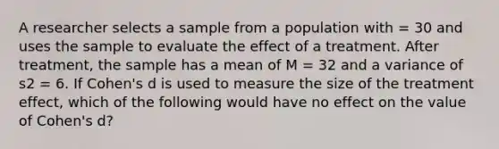 A researcher selects a sample from a population with = 30 and uses the sample to evaluate the effect of a treatment. After treatment, the sample has a mean of M = 32 and a variance of s2 = 6. If Cohen's d is used to measure the size of the treatment effect, which of the following would have no effect on the value of Cohen's d?