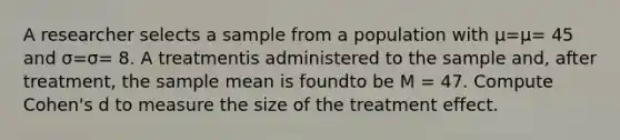 A researcher selects a sample from a population with μ=μ= 45 and σ=σ= 8. A treatmentis administered to the sample and, after treatment, the sample mean is foundto be M = 47. Compute Cohen's d to measure the size of the treatment effect.