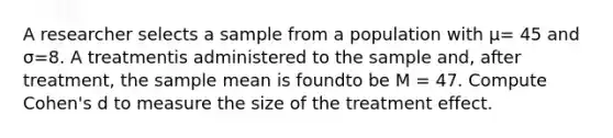 A researcher selects a sample from a population with μ= 45 and σ=8. A treatmentis administered to the sample and, after treatment, the sample mean is foundto be M = 47. Compute Cohen's d to measure the size of the treatment effect.