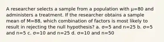 A researcher selects a sample from a population with μ=80 and administers a treatment. If the researcher obtains a sample mean of M=88, which combination of factors is most likely to result in rejecting the null hypothesis? a. σ=5 and n=25 b. σ=5 and n=5 c. σ=10 and n=25 d. σ=10 and n=50