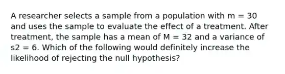 A researcher selects a sample from a population with m = 30 and uses the sample to evaluate the effect of a treatment. After treatment, the sample has a mean of M = 32 and a variance of s2 = 6. Which of the following would definitely increase the likelihood of rejecting the null hypothesis?