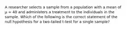 A researcher selects a sample from a population with a mean of μ = 40 and administers a treatment to the individuals in the sample. Which of the following is the correct statement of the null hypothesis for a two-tailed t-test for a single sample?