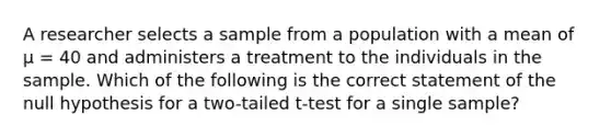 A researcher selects a sample from a population with a mean of μ = 40 and administers a treatment to the individuals in the sample. Which of the following is the correct statement of the null hypothesis for a two-tailed t-test for a single sample?