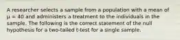 A researcher selects a sample from a population with a mean of µ = 40 and administers a treatment to the individuals in the sample. The following is the correct statement of the null hypothesis for a two-tailed t-test for a single sample.