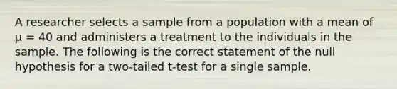 A researcher selects a sample from a population with a mean of µ = 40 and administers a treatment to the individuals in the sample. The following is the correct statement of the null hypothesis for a two-tailed t-test for a single sample.