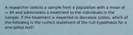 A researcher selects a sample from a population with a mean of = 40 and administers a treatment to the individuals in the sample. If the treatment is expected to decrease scores, which of the following is the correct statement of the null hypothesis for a one-tailed test?