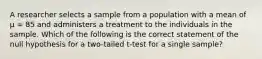 A researcher selects a sample from a population with a mean of μ = 85 and administers a treatment to the individuals in the sample. Which of the following is the correct statement of the null hypothesis for a two-tailed t-test for a single sample?