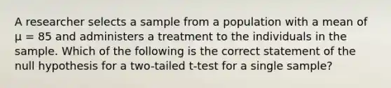 A researcher selects a sample from a population with a mean of μ = 85 and administers a treatment to the individuals in the sample. Which of the following is the correct statement of the null hypothesis for a two-tailed t-test for a single sample?