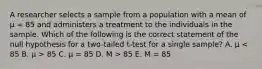 A researcher selects a sample from a population with a mean of μ = 85 and administers a treatment to the individuals in the sample. Which of the following is the correct statement of the null hypothesis for a two-tailed t-test for a single sample? A. μ 85 C. μ = 85 D. M > 85 E. M = 85