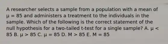 A researcher selects a sample from a population with a mean of μ = 85 and administers a treatment to the individuals in the sample. Which of the following is the correct statement of the null hypothesis for a two-tailed t-test for a single sample? A. μ 85 C. μ = 85 D. M > 85 E. M = 85