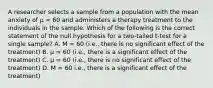 A researcher selects a sample from a population with the mean anxiety of µ = 60 and administers a therapy treatment to the individuals in the sample. Which of the following is the correct statement of the null hypothesis for a two-tailed t-test for a single sample? A. M = 60 (i.e., there is no significant effect of the treatment) B. µ = 60 (i.e., there is a significant effect of the treatment) C. µ = 60 (i.e., there is no significant effect of the treatment) D. M = 60 i.e., there is a significant effect of the treatment)