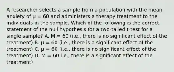 A researcher selects a sample from a population with the mean anxiety of µ = 60 and administers a therapy treatment to the individuals in the sample. Which of the following is the correct statement of the null hypothesis for a two-tailed t-test for a single sample? A. M = 60 (i.e., there is no significant effect of the treatment) B. µ = 60 (i.e., there is a significant effect of the treatment) C. µ = 60 (i.e., there is no significant effect of the treatment) D. M = 60 i.e., there is a significant effect of the treatment)