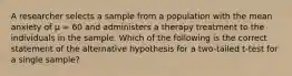 A researcher selects a sample from a population with the mean anxiety of µ = 60 and administers a therapy treatment to the individuals in the sample. Which of the following is the correct statement of the alternative hypothesis for a two-tailed t-test for a single sample?