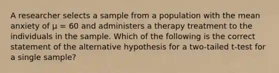 A researcher selects a sample from a population with the mean anxiety of µ = 60 and administers a therapy treatment to the individuals in the sample. Which of the following is the correct statement of the alternative hypothesis for a two-tailed t-test for a single sample?