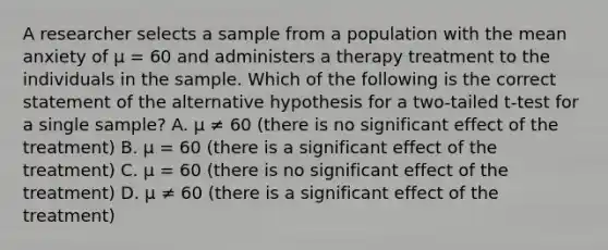 A researcher selects a sample from a population with the mean anxiety of µ = 60 and administers a therapy treatment to the individuals in the sample. Which of the following is the correct statement of the alternative hypothesis for a two-tailed t-test for a single sample? A. µ ≠ 60 (there is no significant effect of the treatment) B. µ = 60 (there is a significant effect of the treatment) C. µ = 60 (there is no significant effect of the treatment) D. µ ≠ 60 (there is a significant effect of the treatment)