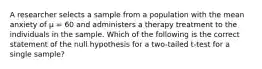 A researcher selects a sample from a population with the mean anxiety of µ = 60 and administers a therapy treatment to the individuals in the sample. Which of the following is the correct statement of the null hypothesis for a two-tailed t-test for a single sample?