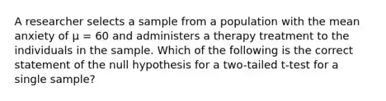 A researcher selects a sample from a population with the mean anxiety of µ = 60 and administers a therapy treatment to the individuals in the sample. Which of the following is the correct statement of the null hypothesis for a two-tailed t-test for a single sample?