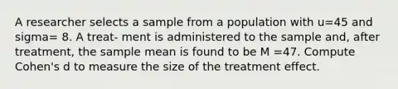 A researcher selects a sample from a population with u=45 and sigma= 8. A treat- ment is administered to the sample and, after treatment, the sample mean is found to be M =47. Compute Cohen's d to measure the size of the treatment effect.