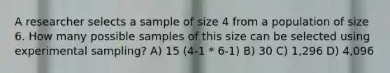 A researcher selects a sample of size 4 from a population of size 6. How many possible samples of this size can be selected using experimental sampling? A) 15 (4-1 * 6-1) B) 30 C) 1,296 D) 4,096