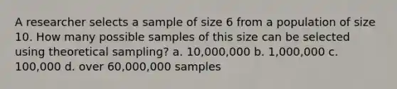 A researcher selects a sample of size 6 from a population of size 10. How many possible samples of this size can be selected using theoretical sampling? a. 10,000,000 b. 1,000,000 c. 100,000 d. over 60,000,000 samples