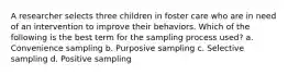 A researcher selects three children in foster care who are in need of an intervention to improve their behaviors. Which of the following is the best term for the sampling process used? a. Convenience sampling b. Purposive sampling c. Selective sampling d. Positive sampling