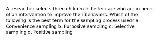 A researcher selects three children in foster care who are in need of an intervention to improve their behaviors. Which of the following is the best term for the sampling process used? a. Convenience sampling b. Purposive sampling c. Selective sampling d. Positive sampling