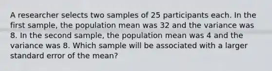 A researcher selects two samples of 25 participants each. In the first sample, the population mean was 32 and the variance was 8. In the second sample, the population mean was 4 and the variance was 8. Which sample will be associated with a larger standard error of the mean?