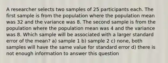 A researcher selects two samples of 25 participants each. The first sample is from the population where the population mean was 32 and the variance was 8. The second sample is from the population where the population mean was 4 and the variance was 8. Which sample will be associated with a larger standard error of the mean? a) sample 1 b) sample 2 c) none, both samples will have the same value for standard error d) there is not enough information to answer this question