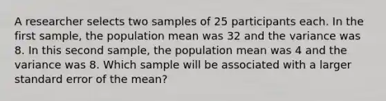 A researcher selects two samples of 25 participants each. In the first sample, the population mean was 32 and the variance was 8. In this second sample, the population mean was 4 and the variance was 8. Which sample will be associated with a larger standard error of the mean?