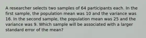 A researcher selects two samples of 64 participants each. In the first sample, the population mean was 10 and the variance was 16. In the second sample, the population mean was 25 and the variance was 9. Which sample will be associated with a larger standard error of the mean?