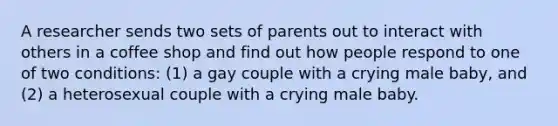 A researcher sends two sets of parents out to interact with others in a coffee shop and find out how people respond to one of two conditions: (1) a gay couple with a crying male baby, and (2) a heterosexual couple with a crying male baby.