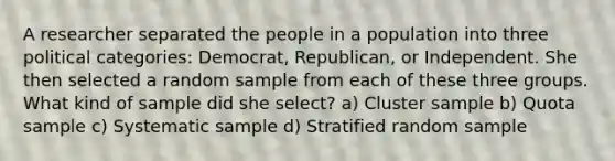 A researcher separated the people in a population into three political categories: Democrat, Republican, or Independent. She then selected a random sample from each of these three groups. What kind of sample did she select? a) Cluster sample b) Quota sample c) Systematic sample d) Stratified random sample