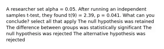 A researcher set alpha = 0.05. After running an independent samples t-test, they found t(9) = 2.39, p = 0.041. What can you conclude? select all that apply The null hypothesis was retained The difference between groups was statistically significant The null hypothesis was rejected The alternative hypothesis was rejected