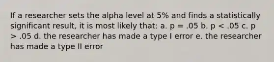 If a researcher sets the alpha level at 5% and finds a statistically significant result, it is most likely that: a. p = .05 b. p .05 d. the researcher has made a type I error e. the researcher has made a type II error