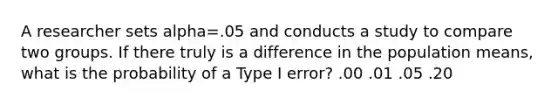 A researcher sets alpha=.05 and conducts a study to compare two groups. If there truly is a difference in the population means, what is the probability of a Type I error? .00 .01 .05 .20