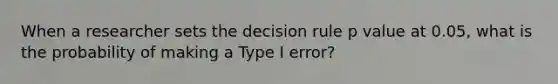 When a researcher sets the decision rule p value at 0.05, what is the probability of making a Type I error?