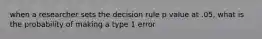 when a researcher sets the decision rule p value at .05, what is the probability of making a type 1 error