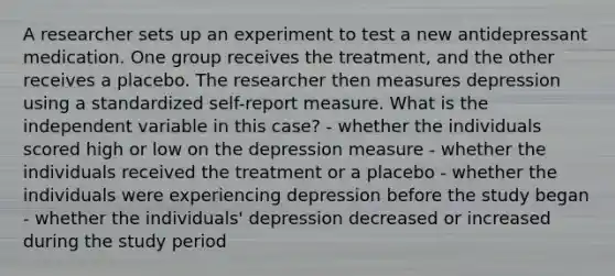 A researcher sets up an experiment to test a new antidepressant medication. One group receives the treatment, and the other receives a placebo. The researcher then measures depression using a standardized self-report measure. What is the independent variable in this case? - whether the individuals scored high or low on the depression measure - whether the individuals received the treatment or a placebo - whether the individuals were experiencing depression before the study began - whether the individuals' depression decreased or increased during the study period